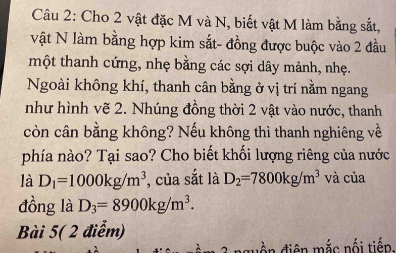 Cho 2 vật đặc M và N, biết vật M làm bằng sắt, 
Vvật N làm bằng hợp kim sắt- đồng được buộc vào 2 đầu 
một thanh cứng, nhẹ bằng các sợi dây mảnh, nhẹ. 
Ngoài không khí, thanh cân bằng ở vị trí nằm ngang 
như hình vẽ 2. Nhúng đồng thời 2 vật vào nước, thanh 
còn cân bằng không? Nếu không thì thanh nghiêng về 
phía nào? Tại sao? Cho biết khối lượng riêng của nước 
là D_1=1000kg/m^3 , của sắt là D_2=7800kg/m^3 và của 
đồng là D_3=8900kg/m^3. 
Bài 5( 2 điễm) 
u điện mắc nối tiến