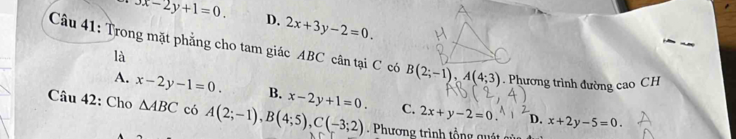 3x-2y+1=0. D. 2x+3y-2=0. 
Câu 41: Trong mặt phẳng cho tam giác ABC cân tại C có B(2;-1), A(4;3). Phương trình đường cao CH
là
A. x-2y-1=0. B. x-2y+1=0. C. 2x+y-2=0
Câu 42: Cho △ ABC có A(2;-1), B(4;5), C(-3;2) Phương trình tổng qu
D. x+2y-5=0.