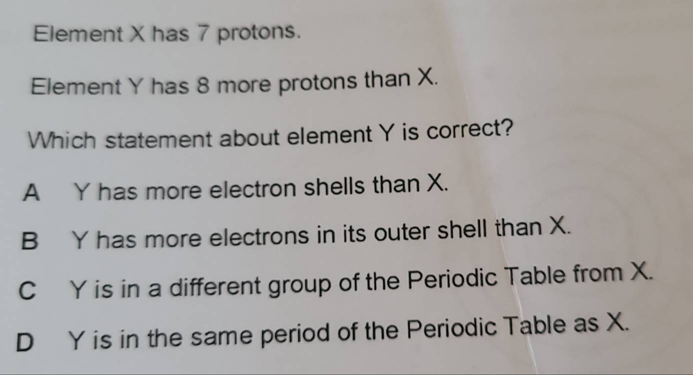 Element X has 7 protons.
Element Y has 8 more protons than X.
Which statement about element Y is correct?
A Y has more electron shells than X.
B Y has more electrons in its outer shell than X.
C Y is in a different group of the Periodic Table from X.
D Y is in the same period of the Periodic Table as X.