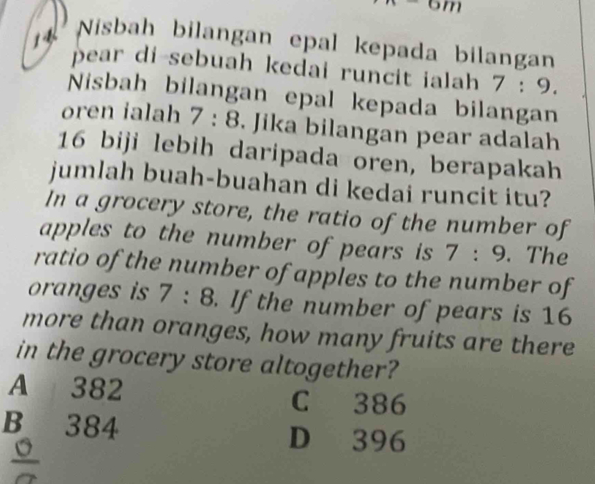 -6m
14
Nisbah bilangan epal kepada bilangan
pear di-sebuah kedai runcit ialah 7:9. 
Nisbah bilangan epal kepada bilangan
oren ialah 7:8. Jika bilangan pear adalah
16 biji lebih daripada oren, berapakah
jumlah buah-buahan di kedai runcit itu?
In a grocery store, the ratio of the number of
apples to the number of pears is 7:9. The
ratio of the number of apples to the number of
oranges is 7:8. If the number of pears is 16
more than oranges, how many fruits are there
in the grocery store altogether?
A 382
C 386
B 384
D 396