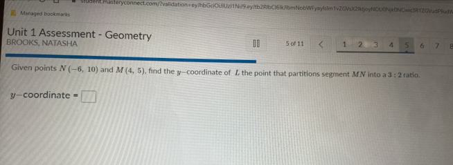 Managed bookmarks 
Unit 1 Assessment - Geometry 
BROOKS, NATASHA ][ 5 of 11 1 2 3 4 5 6 7 B 
Given points N(-6,10) and M(4,5) , find the y-coordinate of L the point that partitions segment MN into a 3:2 ratio.
y-coordinate=□