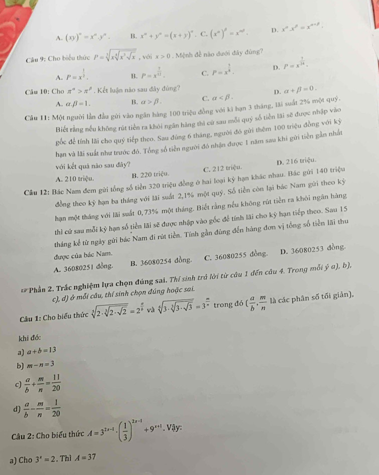 A. (xy)^a=x^a.y^a. B. x^n+y^n=(x+y)^n. C. (x^(alpha)end(pmatrix)^(beta)=x^(alpha beta). D. x^(alpha)x^(beta)=x^(alpha +beta).
Câu 9: Cho biểu thức P=sqrt[3](xsqrt [4]x^3sqrt x) , với x>0. Mệnh đề nào dưới đãy đúng?
A. P=x^(frac 1)2. B. P=x^(frac 7)12. C. P=x^(frac 5)8. D. P=x^(frac 7)24.
Câu 10: Cho π^(alpha)>π^(beta). Kết luận nào sau đãy đúng?
A. alpha .beta =1. B. alpha >beta . C. alpha D. alpha +beta =0.
Câu 11: Một người lần đầu gửi vào ngân hàng 100 triệu đồng với kì hạn 3 tháng, lãi suất 2% một quý,
Biết rằng nếu không rút tiền ra khỏi ngân hàng thì cứ sau mỗi quý số tiền lãi sẽ được nhập vào
gốc để tính lãi cho quý tiếp theo. Sau đúng 6 tháng, người đó gửi thêm 100 triệu đồng với kỷ
hạn và lãi suất như trước đó. Tổng số tiền người đó nhận được 1 năm sau khi gửi tiền gần nhất
với kết quả nào sau đây?
A. 210 triệu. B. 220 triệu. C. 212 triệu. D. 216 triệu.
Câu 12: Bác Nam đem gửi tổng số tiền 320 triệu đồng ở hai loại kỳ hạn khác nhau. Bác gửi 140 triệu
đồng theo kỷ hạn ba tháng với lãi suất 2,1% một quý. Số tiền còn lại bác Nam gửi theo kỷ
hạn một tháng với lãi suất 0, 73% một tháng. Biết rằng nếu không rút tiền ra khỏi ngân hàng
thì cứ sau mỗi kỳ hạn số tiền lãi sẽ được nhập vào gốc để tính lãi cho kỳ hạn tiếp theo. Sau 15
tháng kể từ ngày gửi bác Nam đi rút tiền. Tính gần đúng đến hàng đơn vị tổng số tiền lãi thu
được của bác Nam.
A. 36080251 đồng. B. 36080254 đồng. C. 36080255 đồng. D. 36080253 dồng.
*Phần 2. Trắc nghiệm lựa chọn đúng sai. Thí sinh trả lời từ câu 1 đến câu 4. Trong mỗi ý α), b),
c), d) ở mỗi câu, thí sinh chọn đúng hoặc sai.
Câu 1: Cho biểu thức sqrt[5](2· sqrt [3]2· sqrt 2)=2^(frac a)b và sqrt[6](3· sqrt [3]3· sqrt 3)=3^(frac m)n trong đó ( a/b , m/n  là các phân số tối giản),
khi đó:
a) a+b=13
b) m-n=3
c)  a/b + m/n = 11/20 
d)  a/b - m/n = 1/20 
Câu 2: Cho biểu thức A=3^(2x-1)· ( 1/3 )^2x-1+9^(x+1). Vậy:
a) Cho 3^x=2. Thì A=37