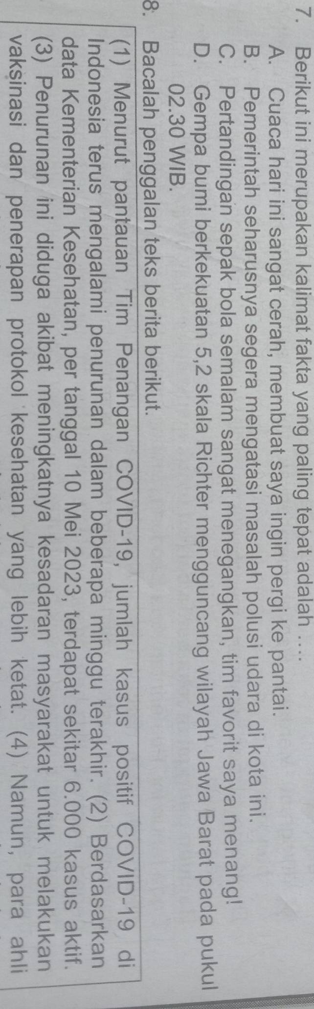 Berikut ini merupakan kalimat fakta yang paling tepat adalah …
A. Cuaca hari ini sangat cerah, membuat saya ingin pergi ke pantai.
B. Pemerintah seharusnya segera mengatasi masalah polusi udara di kota ini.
C. Pertandingan sepak bola semalam sangat menegangkan, tim favorit saya menang!
D. Gempa bumi berkekuatan 5, 2 skala Richter mengguncang wilayah Jawa Barat pada pukul
02. 30 WIB.
8. Bacalah penggalan teks berita berikut.
(1) Menurut pantauan Tim Penangan COVID- 19, jumlah kasus positif COVID-19 di
Indonesia terus mengalami penurunan dalam beberapa minggu terakhir. (2) Berdasarkan
data Kementerian Kesehatan, per tanggal 10 Mei 2023, terdapat sekitar 6.000 kasus aktif.
(3) Penurunan ini diduga akibat meningkatnya kesadaran masyarakat untuk melakukan
vaksinasi dan penerapan protokol kesehatan yang lebih ketat. (4) Namun, para ahli