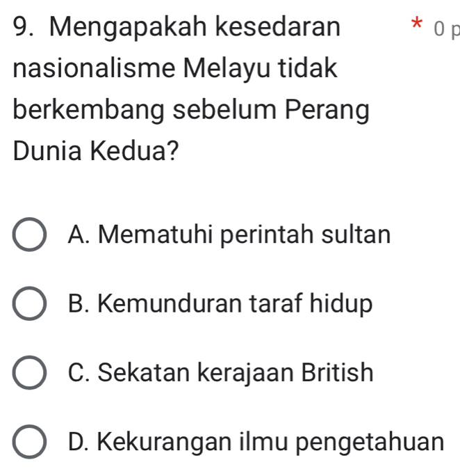 Mengapakah kesedaran * 0 p
nasionalisme Melayu tidak
berkembang sebelum Perang
Dunia Kedua?
A. Mematuhi perintah sultan
B. Kemunduran taraf hidup
C. Sekatan kerajaan British
D. Kekurangan ilmu pengetahuan