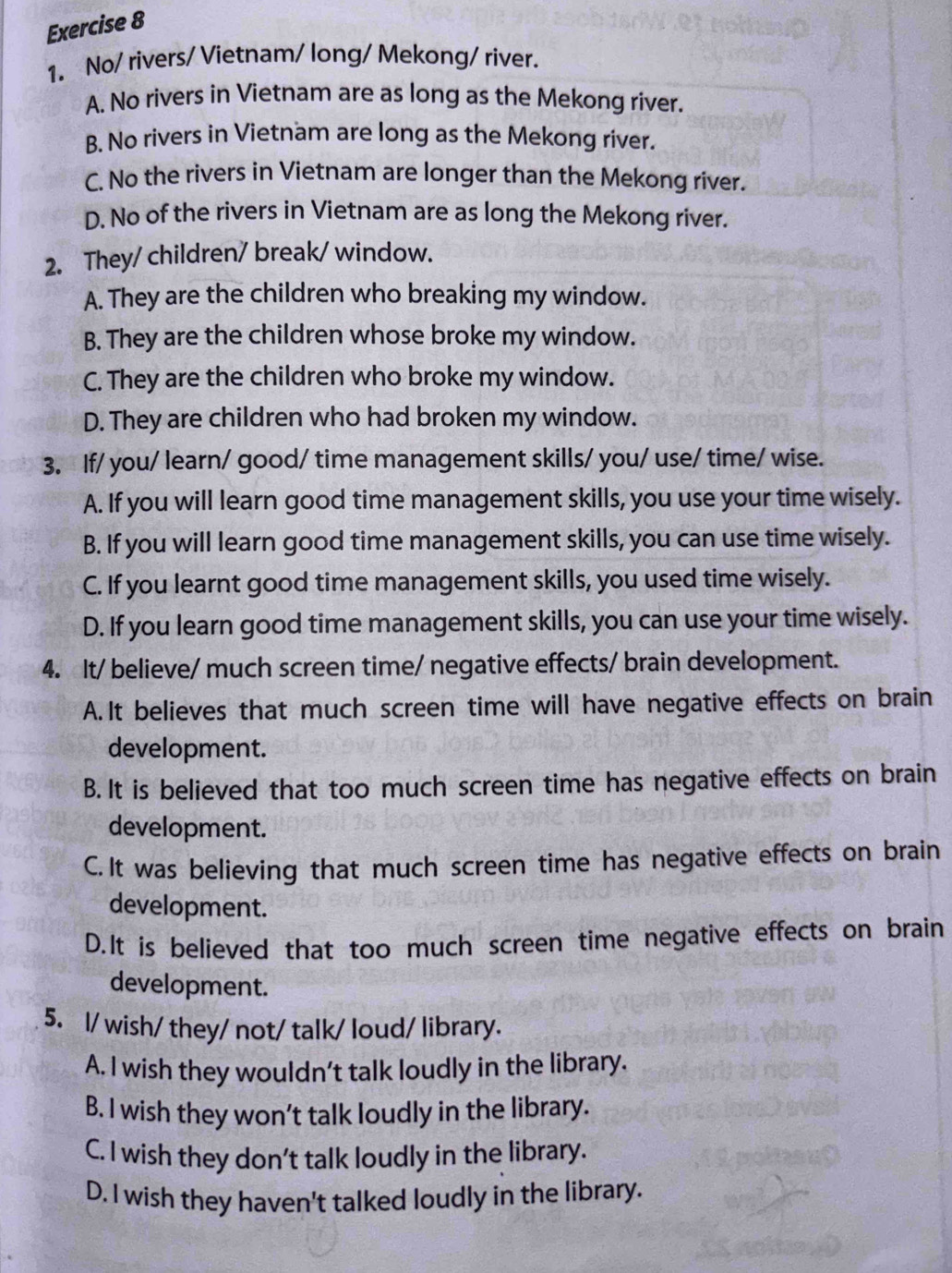 No/ rivers/ Vietnam/ long/ Mekong/ river.
A. No rivers in Vietnam are as long as the Mekong river.
B. No rivers in Vietnam are long as the Mekong river.
C. No the rivers in Vietnam are longer than the Mekong river.
D. No of the rivers in Vietnam are as long the Mekong river.
2. They/ children/ break/ window.
A. They are the children who breaking my window.
B. They are the children whose broke my window.
C. They are the children who broke my window.
D. They are children who had broken my window.
3. If/ you/ learn/ good/ time management skills/ you/ use/ time/ wise.
A. If you will learn good time management skills, you use your time wisely.
B. If you will learn good time management skills, you can use time wisely.
C. If you learnt good time management skills, you used time wisely.
D. If you learn good time management skills, you can use your time wisely.
4. It/ believe/ much screen time/ negative effects/ brain development.
A.It believes that much screen time will have negative effects on brain
development.
B. It is believed that too much screen time has negative effects on brain
development.
C. It was believing that much screen time has negative effects on brain
development.
D.It is believed that too much screen time negative effects on brain
development.
5. l/ wish/ they/ not/ talk/ loud/ library.
A. I wish they wouldn’t talk loudly in the library.
B. I wish they won’t talk loudly in the library.
C. I wish they don’t talk loudly in the library.
D. I wish they haven't talked loudly in the library.