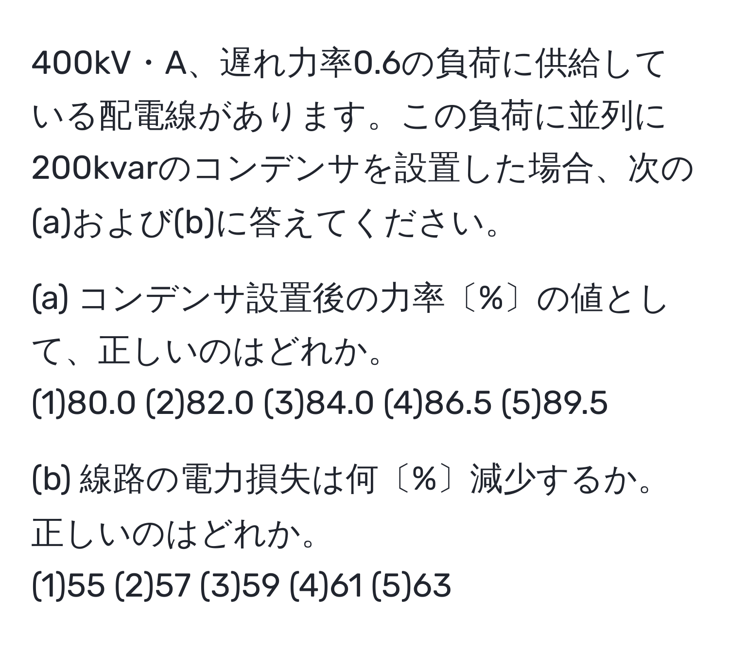 400kV・A、遅れ力率0.6の負荷に供給している配電線があります。この負荷に並列に200kvarのコンデンサを設置した場合、次の(a)および(b)に答えてください。

(a) コンデンサ設置後の力率〔%〕の値として、正しいのはどれか。  
(1)80.0 (2)82.0 (3)84.0 (4)86.5 (5)89.5

(b) 線路の電力損失は何〔%〕減少するか。正しいのはどれか。  
(1)55 (2)57 (3)59 (4)61 (5)63