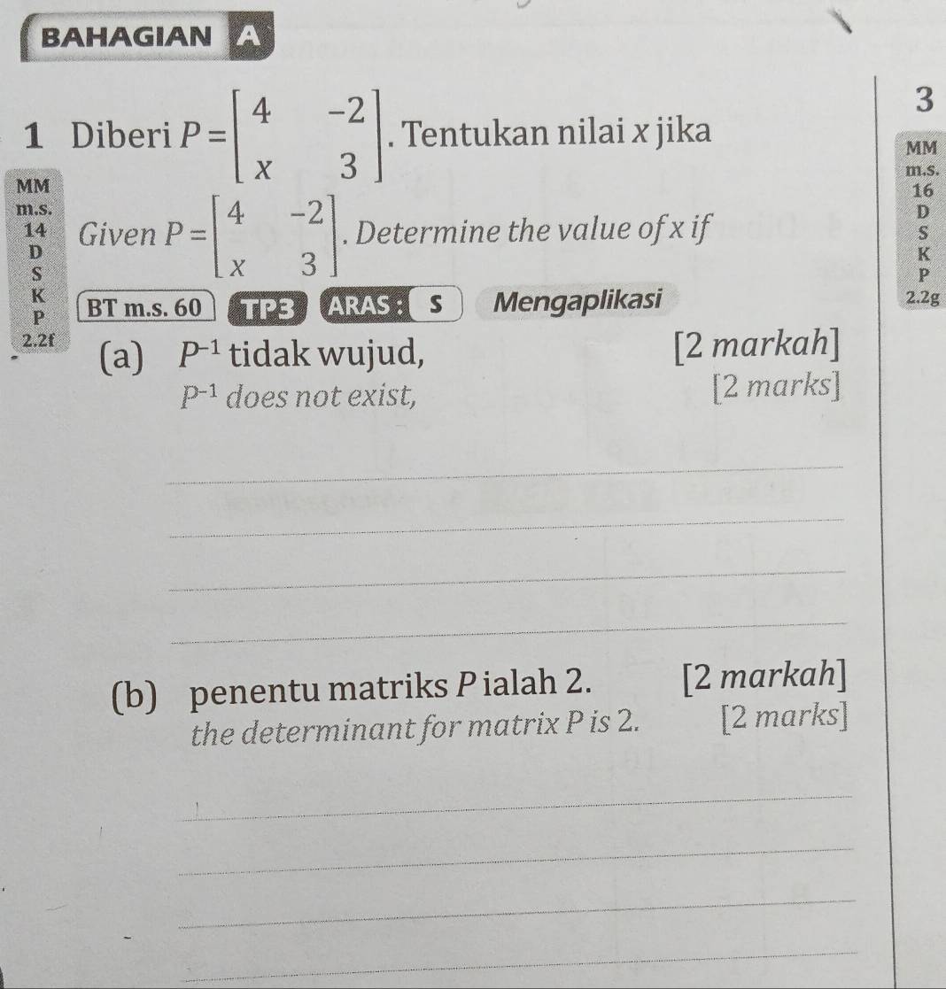 BAHAGIAN A 
3 
1 Diberi P=beginbmatrix 4&-2 x&3endbmatrix. Tentukan nilai x jika
MM
m.s.
MM
16
m.s. D
14 Given P=beginbmatrix 4&-2 x&3endbmatrix. Determine the value of x if 
S
D
K
S
P
K
P BT m.s. 60 TPS ARAS : S Mengaplikasi 2.2g 
2.2f (a) P^(-1) tidak wujud, [2 markah]
P^(-1) does not exist, [2 marks] 
_ 
_ 
_ 
_ 
(b) penentu matriks P ialah 2. [2 markah] 
the determinant for matrix P is 2. [2 marks] 
_ 
_ 
_ 
_