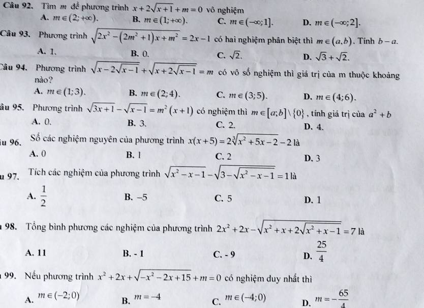 Tìm m để phương trình x+2sqrt(x+1)+m=0 vô nghiệm
A. m∈ (2;+∈fty ). B. m∈ (1;+∈fty ). C. m∈ (-∈fty ;1]. D. m∈ (-∈fty ;2].
Câu 93. Phương trình sqrt(2x^2-(2m^2+1)x+m^2)=2x-1 có hai nghiệm phân biệt thì m∈ (a,b). Tính b-a.
A. 1. B. 0. C. sqrt(2). D. sqrt(3)+sqrt(2).
Câu 94. Phương trình sqrt(x-2sqrt x-1)+sqrt(x+2sqrt x-1)=m có vô số nghiệm thì giá trị của m thuộc khoảng
nào?
A. m∈ (1;3). B. m∈ (2;4). C. m∈ (3;5). D. m∈ (4;6).
âu 95. Phương trình sqrt(3x+1)-sqrt(x-1)=m^2(x+1) có nghiệm thì m∈ [a;b]vee  0 , tính giá trị của a^2+b
A. 0. B. 3. C. 2. D. 4.
iu 96. Số các nghiệm nguyên của phương trình x(x+5)=2sqrt[3](x^2+5x-2)-21a
A. 0 B. l C. 2 D. 3
u 97. Tích các nghiệm của phương trình sqrt(x^2-x-1)-sqrt(3-sqrt x^2-x-1)=1|a
A.  1/2  B. -5 C. 5 D. 1
1 98. Tổng bình phương các nghiệm của phương trình 2x^2+2x-sqrt(x^2+x+2sqrt x^2+x-1)=7 là
A. 11 B. - 1 C. - 9 D.  25/4 
99. Nếu phương trình x^2+2x+sqrt(-x^2-2x+15)+m=0 có nghiệm duy nhất thì
A. m∈ (-2;0) m∈ (-4;0) D. m=- 65/4 
B. m=-4
C.