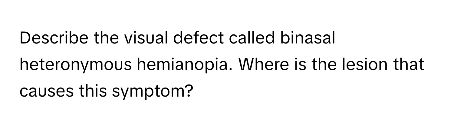 Describe the visual defect called binasal heteronymous hemianopia. Where is the lesion that causes this symptom?