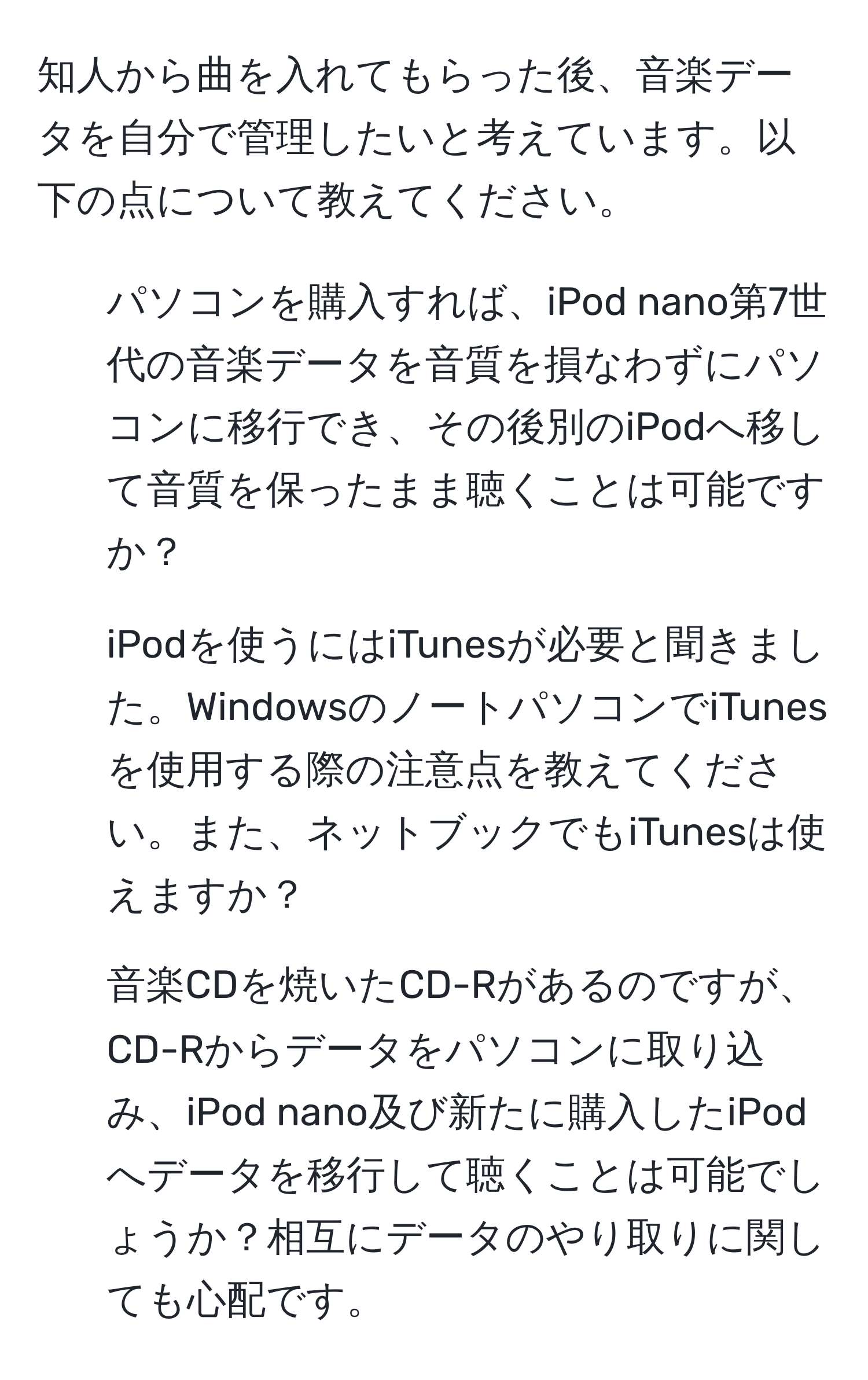 知人から曲を入れてもらった後、音楽データを自分で管理したいと考えています。以下の点について教えてください。

1. パソコンを購入すれば、iPod nano第7世代の音楽データを音質を損なわずにパソコンに移行でき、その後別のiPodへ移して音質を保ったまま聴くことは可能ですか？

2. iPodを使うにはiTunesが必要と聞きました。WindowsのノートパソコンでiTunesを使用する際の注意点を教えてください。また、ネットブックでもiTunesは使えますか？

3. 音楽CDを焼いたCD-Rがあるのですが、CD-Rからデータをパソコンに取り込み、iPod nano及び新たに購入したiPodへデータを移行して聴くことは可能でしょうか？相互にデータのやり取りに関しても心配です。