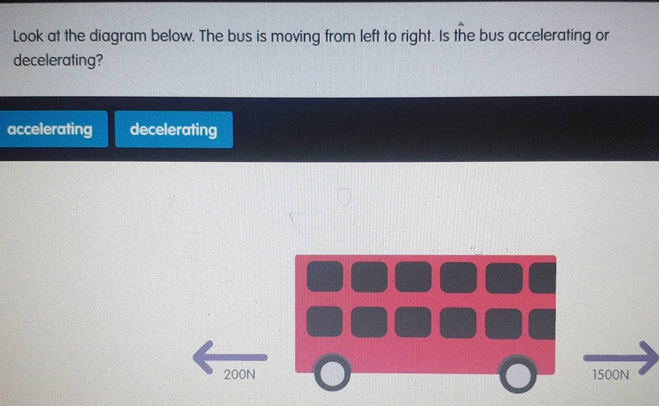 Look at the diagram below. The bus is moving from left to right. Is the bus accelerating or
decelerating?
accelerating decelerating
500N