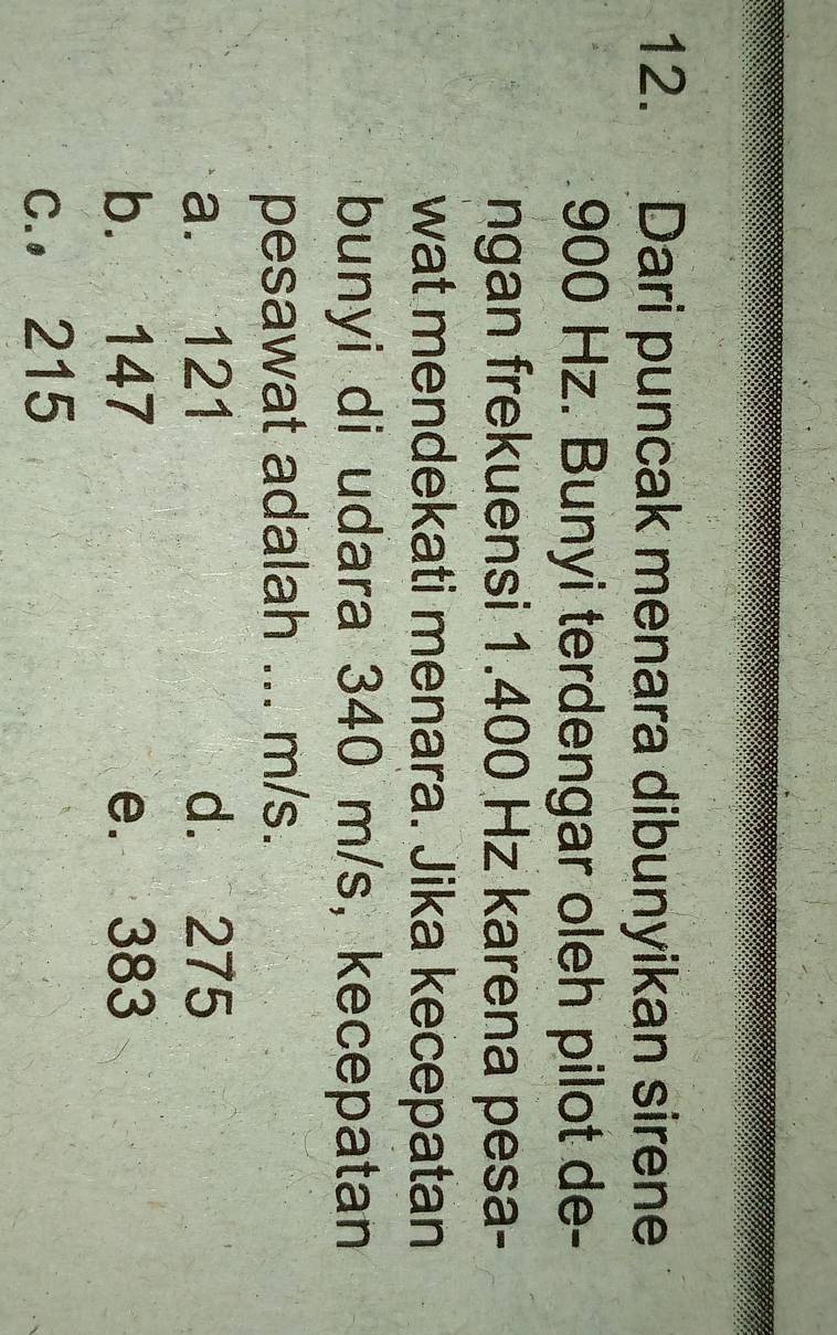 Dari puncak menara dibunyikan sirene
900 Hz. Bunyi terdengar oleh pilot de-
ngan frekuensi 1.400 Hz karena pesa-
wat mendekati menara. Jika kecepatan
bunyi di udara 340 m/s, kecepatan
pesawat adalah ... m/s.
a. 121 d. 275
b. 147 e. 383
c., 215