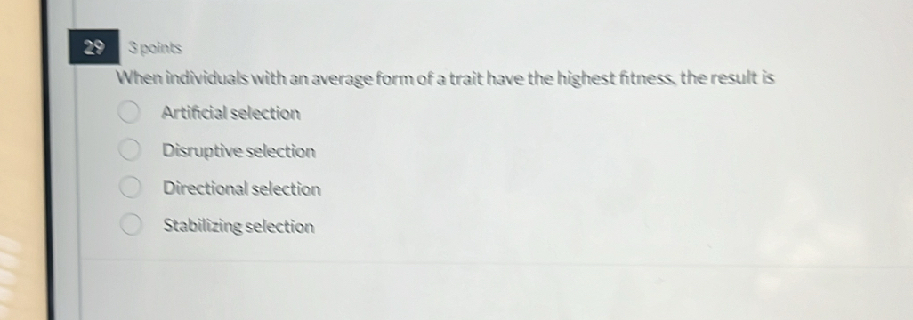 29 3 points
When individuals with an average form of a trait have the highest fitness, the result is
Artificial selection
Disruptive selection
Directional selection
Stabilizing selection