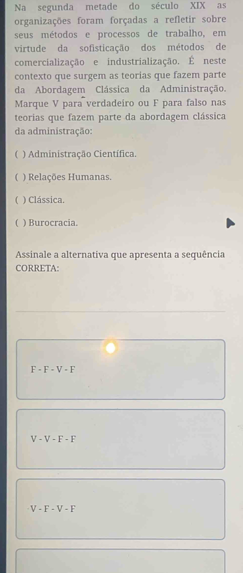 Na segunda metade do século XIX as
organizações foram forçadas a refletir sobre
seus métodos e processos de trabalho, em
virtude da sofisticação dos métodos de
comercialização e industrialização. É neste
contexto que surgem as teorias que fazem parte
da Abordagem Clássica da Administração.
Marque V para verdadeiro ou F para falso nas
teorias que fazem parte da abordagem clássica
da administração:
( ) Administração Científica.
( ) Relações Humanas.
( ) Clássica.
( ) Burocracia.
Assinale a alternativa que apresenta a sequência
CORRETA:
F-F-V-F
V-V-F-F
V-F-V-F