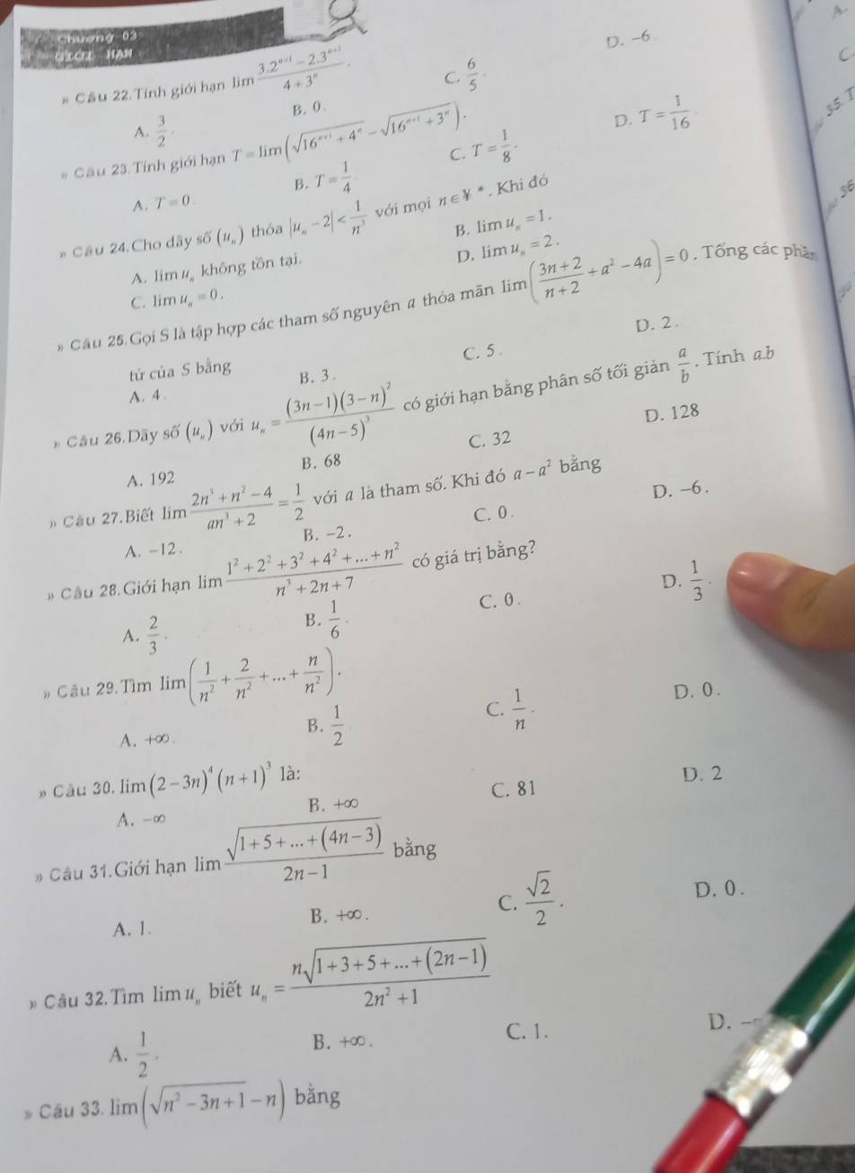 chương 03
D. -6 A
G CL HAN
# Câu 22. Tính giới hạn limlimits  (3.2^(n+1)-2.3^(n+1))/4+3^n . C.  6/5 .
C
A.  3/2 ·
D.
B. T= 1/4  C. T= 1/8 · T= 1/16 
_
* Câu 23 Tính giới hạn T=limlimits (sqrt(16^(n+1)+4^n)-sqrt(16^(n+1)+3^n)). B. 0
35. 7
, Khi đó
A. T=0.
B. limlimits u_n=1.
* Cầu 24. Cho dây sdelta (u_n) thóa |u_n-2| với mọi n∈ V^*
36
_
D. lin u_n=2.
A. lim 4,  không tồn tại.
C. lim u_n=0..
* Cầu 25 Gọi S là tập hợp các tham số nguyên # thỏa mãn lim ( (3n+2)/n+2 +a^2-4a)=0. Tổng các phần
D. 2 .
tú của S bằng C. 5 .
. Tính a.b
A. 4 . B. 3 .
* Cầu 26.Dãy shat O(u_n) với u_n=frac (3n-1)(3-n)^2(4n-5)^3 có giới hạn bằng phân số tối giản  a/b 
D. 128
C. 32
A. 192 B. 68
với a là tham số. Khi đó a-a^2 bǎng
D. -6 .
C. 0 .
» Câu 27.Biết limlimits  (2n^3+n^2-4)/an^3+2 = 1/2  B. -2.
A. -12 .
# Câu 28.Giới hạn lim  (1^2+2^2+3^2+4^2+...+n^2)/n^3+2n+7  có giá trị bằng?
D.  1/3 .
A.  2/3 ·
B.  1/6 ·
C. 0 .
» Câu 29.Tìm lim ( 1/n^2 + 2/n^2 +...+ n/n^2 ). D. 0 .
B.  1/2 
C.  1/n ·
A、 +∞.
» Câu 30. lim (2-3n)^4(n+1)^3 là:
D. 2
C. 81
A. -∞ B. +∞
# Câu 31. Giới hạn lim  (sqrt(1+5+...+(4n-3)))/2n-1  bằng
A. 1. B.+∞. C.  sqrt(2)/2 .
D. 0 .
* Câu 32.Tìm lim u biết u_n= (nsqrt(1+3+5+...+(2n-1)))/2n^2+1 
D.
A.  1/2 . B.+∞.
C. 1.
Câu 33. lim (sqrt(n^2-3n+1)-n) bằng