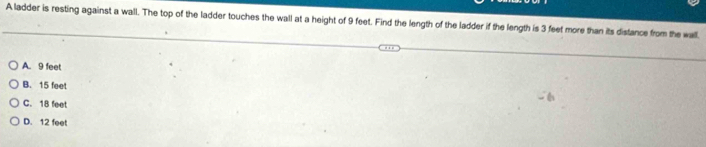 A ladder is resting against a wall. The top of the ladder touches the wall at a height of 9 feet. Find the length of the ladder if the length is 3 feet more than its distance from the wall
A. 9 feet
B. 15 feet
C. 18 feet
D. 12 feet