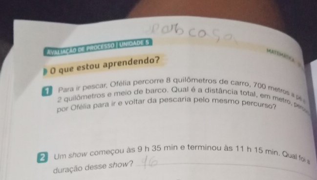 Avaliação de processo | Unidade 5 
matemática 
O que estou aprendendo? 
Para ir pescar, Ofélia percorre 8 quilômetros de carro, 700 metros a
2 quilômetros e meio de barco. Qual é a distância total, em metro, pe 
por Ofélia para ir e voltar da pescaria pelo mesmo percurso? 
Um show começou às 9 h 35 min e terminou às 11 h 15 min. Qual foi 
duração desse show?_