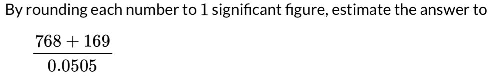 By rounding each number to 1 signifcant figure, estimate the answer to
 (768+169)/0.0505 