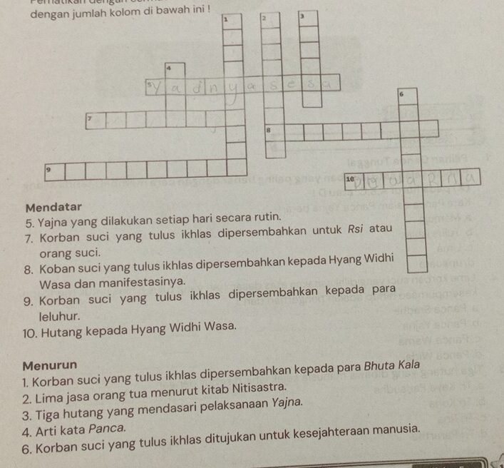 dengan jumlah kolom di bawah ini ! 
leluhur. 
10. Hutang kepada Hyang Widhi Wasa. 
Menurun 
1. Korban suci yang tulus ikhlas dipersembahkan kepada para Bhuta Kala 
2. Lima jasa orang tua menurut kitab Nitisastra. 
3. Tiga hutang yang mendasari pelaksanaan Yajna. 
4. Arti kata Panca. 
6. Korban suci yang tulus ikhlas ditujukan untuk kesejahteraan manusia.