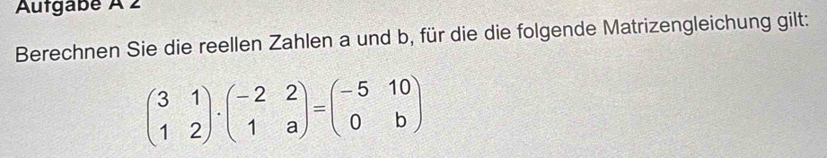 Autgabé À 2 
Berechnen Sie die reellen Zahlen a und b, für die die folgende Matrizengleichung gilt:
beginpmatrix 3&1 1&2endpmatrix · beginpmatrix -2&2 1&aendpmatrix =beginpmatrix -5&10 0&bendpmatrix