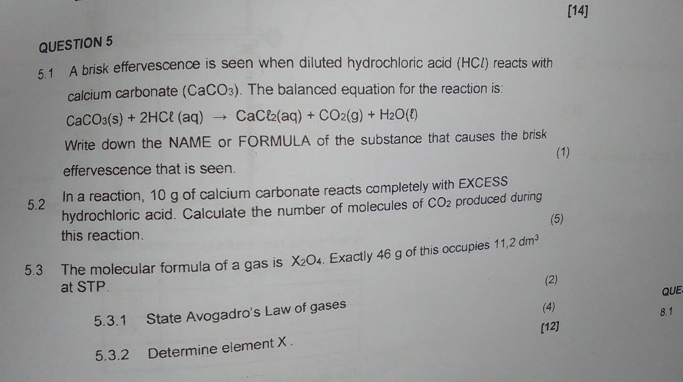 [14] 
QUESTION 5 
5.1 A brisk effervescence is seen when diluted hydrochloric acid (HCl) reacts with 
calcium carbonate (CaCO_3). The balanced equation for the reaction is:
CaCO_3(s)+2HCl(aq)to CaCl_2(aq)+CO_2(g)+H_2O(ell )
Write down the NAME or FORMULA of the substance that causes the brisk 
(1) 
effervescence that is seen. 
5.2 In a reaction, 10 g of calcium carbonate reacts completely with EXCESS 
hydrochloric acid. Calculate the number of molecules of CO_2 produced during 
(5) 
this reaction. 
5.3 The molecular formula of a gas is X_2O_4. Exactly 46 g of this occupies 11, 2dm^3
at STP. 
(2) 
QUE 
5.3.1 State Avogadro's Law of gases 
(4) 
8.1 
[12] 
5.3.2 Determine element X.