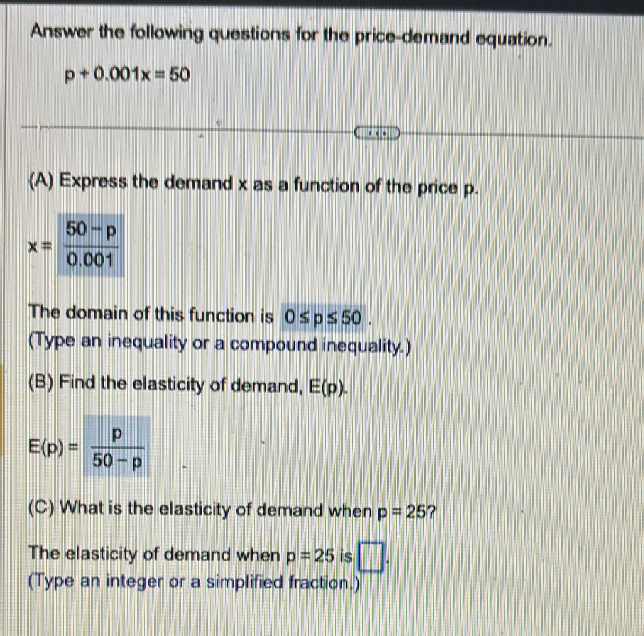 Answer the following questions for the price-demand equation.
p+0.001x=50
(A) Express the demand x as a function of the price p.
The domain of this function is 0≤ p≤ 50.
(Type an inequality or a compound inequality.)
(B) Find the elasticity of demand, E(p).
(C) What is the elasticity of demand when p=25 ?
The elasticity of demand when p=25 is □ .
(Type an integer or a simplified fraction.)