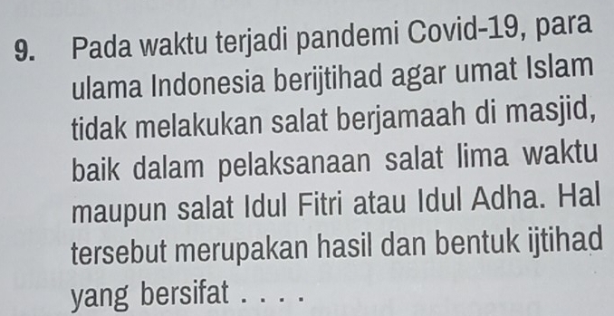 Pada waktu terjadi pandemi Covid-19, para 
ulama Indonesia berijtihad agar umat Islam 
tidak melakukan salat berjamaah di masjid, 
baik dalam pelaksanaan salat lima waktu 
maupun salat Idul Fitri atau Idul Adha. Hal 
tersebut merupakan hasil dan bentuk ijtihad 
yang bersifat . . . .