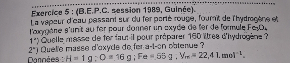 (B.E.P.C. session 1989, Guinée). 
La vapeur d'eau passant sur du fer porté rouge, fournit de l'hydrogène et 
l'oxygène s'unit au fer pour donner un oxyde de fer de formule Fe_3O_4.
1°) Quelle masse de fer faut-il pour préparer 160 litres d'hydrogène ?
2°) Quelle masse d'oxyde de fer a-t-on obtenue ? 
Données H=1g; O=16g; Fe=56g; V_m=22, 41.mol^(-1).