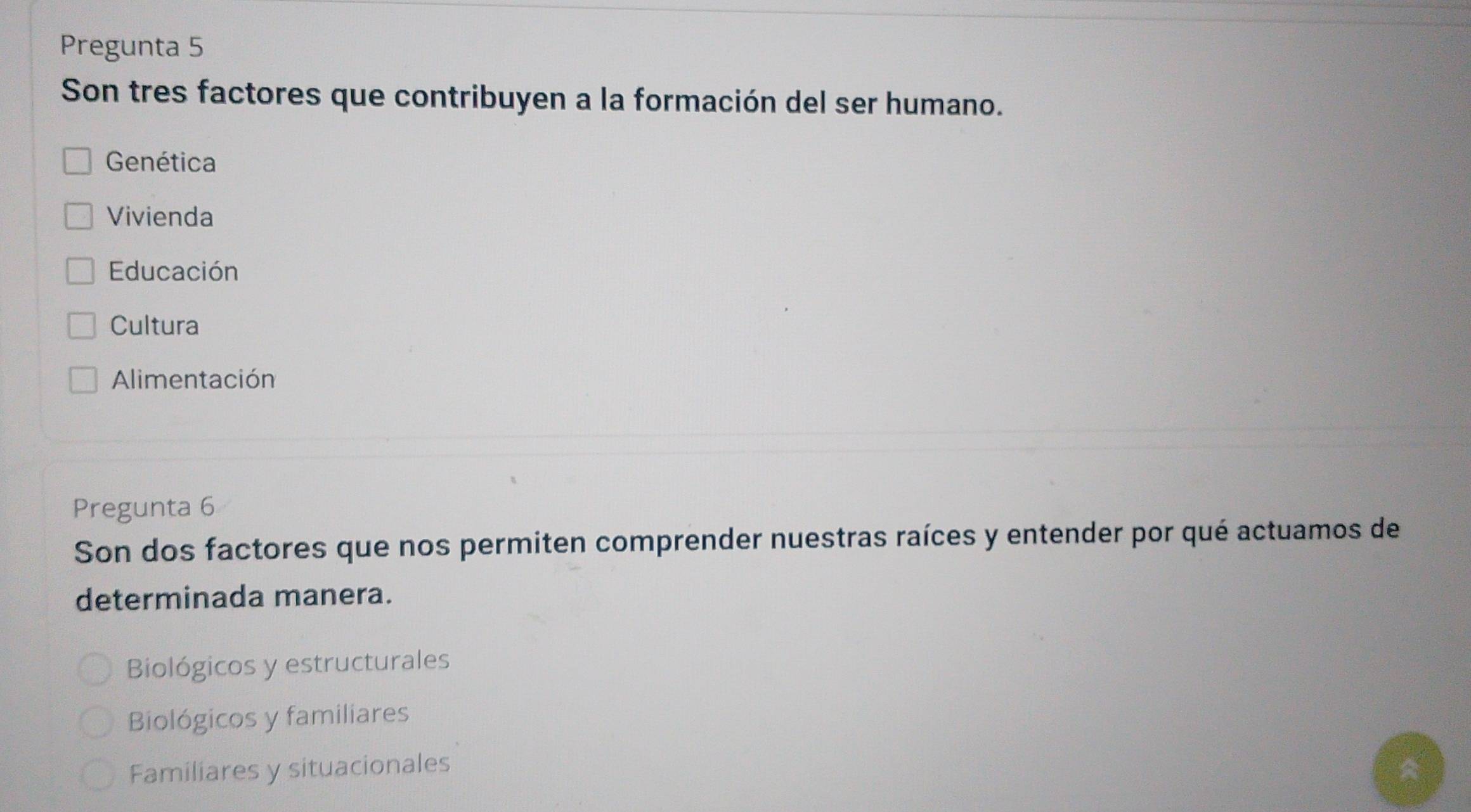 Pregunta 5
Son tres factores que contribuyen a la formación del ser humano.
Genética
Vivienda
Educación
Cultura
Alimentación
Pregunta 6
Son dos factores que nos permiten comprender nuestras raíces y entender por qué actuamos de
determinada manera.
Biológicos y estructurales
Biológicos y familiares
Familiares y situacionales