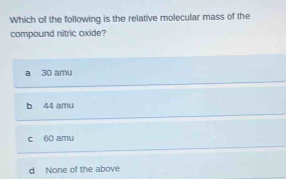 Which of the following is the relative molecular mass of the
compound nitric oxide?
a 30 amu
b 44 amu
c 60 amu
d None of the above