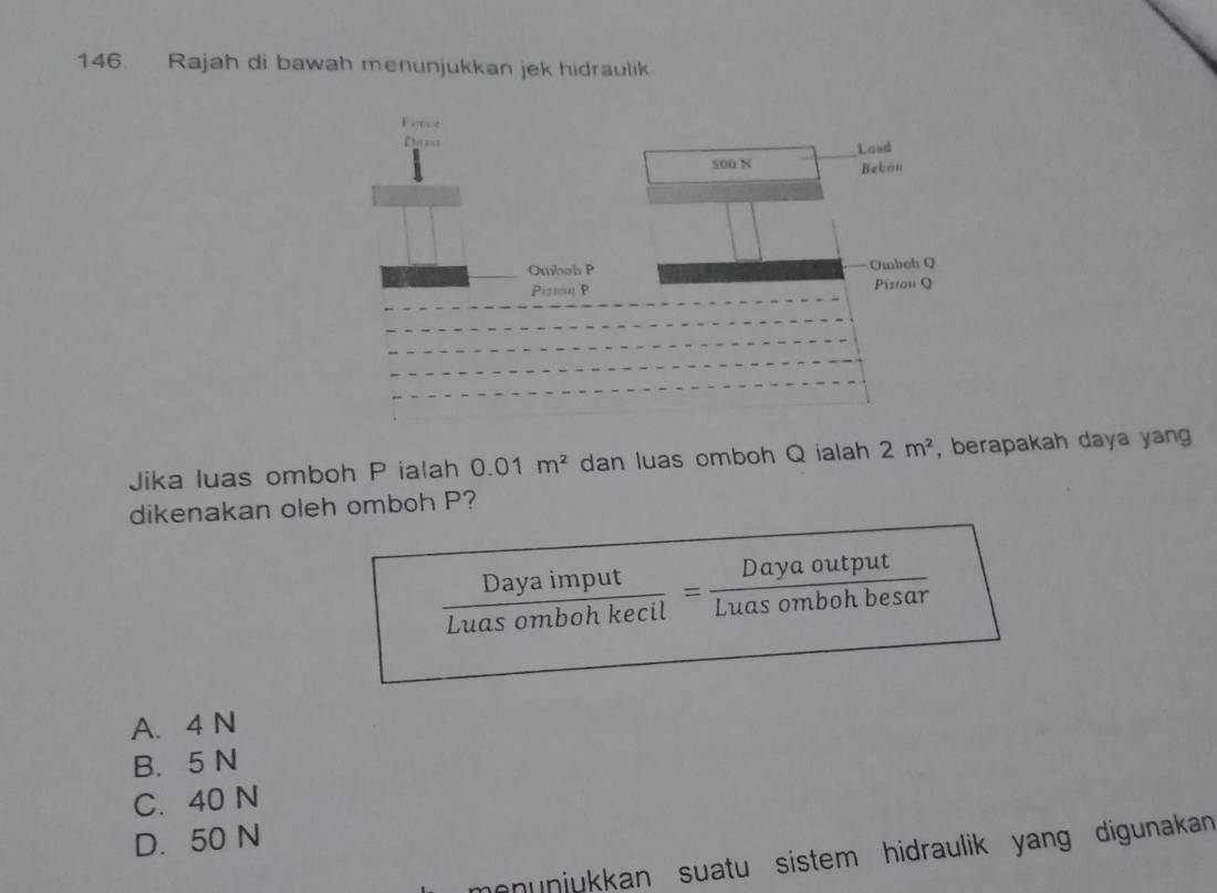 Rajah di bawah menunjukkan jek hidraulik
Jika luas omboh P ialah 0.01m^2 dan luas omboh Q ialah 2m^2 , berapakah daya yang 
dikenakan oleh omboh P?
Luas ombon kecil ' Las ombon besa
A. 4 N
B. 5 N
C. 40 N
D. 50 N
monunjukkan suatu sistem hidraulik yang digunakan