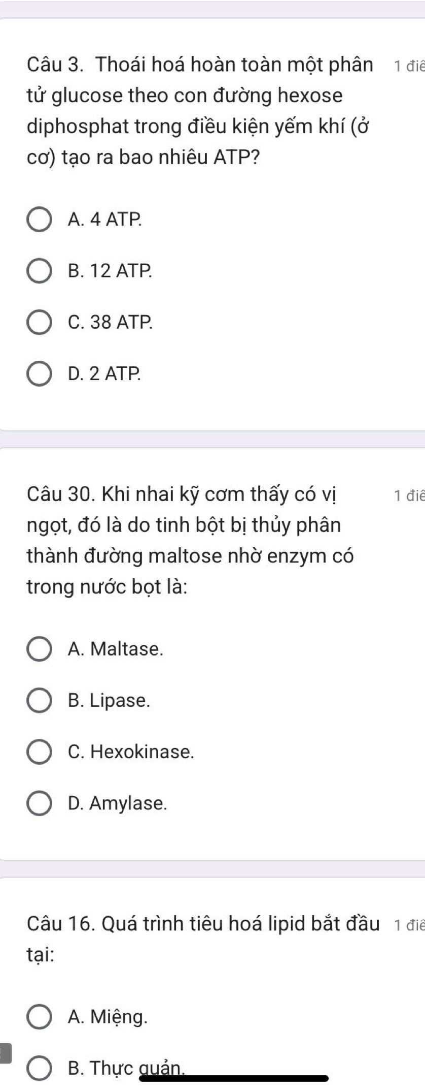 Thoái hoá hoàn toàn một phân 1 điể
tử glucose theo con đường hexose
diphosphat trong điều kiện yếm khí (ở
cơ) tạo ra bao nhiêu ATP?
A. 4 ATP.
B. 12 ATP.
C. 38 ATP.
D. 2 ATP.
Câu 30. Khi nhai kỹ cơm thấy có vị 1 điể
ngọt, đó là do tinh bột bị thủy phân
thành đường maltose nhờ enzym có
trong nước bọt là:
A. Maltase.
B. Lipase.
C. Hexokinase.
D. Amylase.
Câu 16. Quá trình tiêu hoá lipid bắt đầu 1 điể
tại:
A. Miệng.
B. Thực guản.