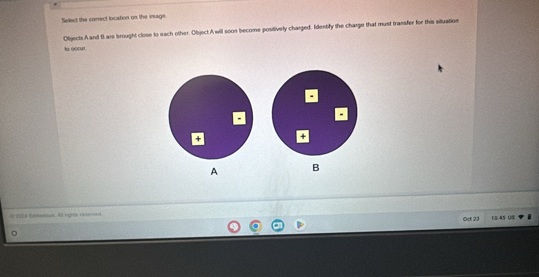 Select the correct location on the image. 
Objects A and B are brought close to each other. Object Awill soon become positively charged. Identify the charge that must transfer for this situation 
to occur. 
A 
B 
205 Edmensum. All rights reserved Oct 23 10.45 US