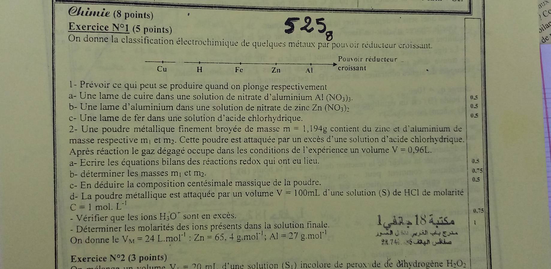 aux
Chimie (8 points)  C
Exercice N°1 (5 points) bilar
de
On donne la classification électrochimique de quelques métaux par pouvoir réducteur croissant.
voir réducteur
ssant
1- Prévoir ce qui peut se produire quand on plonge respectivement
a- Une lame de cuire dans une solution de nitrate d'aluminium Al(NO_3)_3. 0.5
b- Une lame d'aluminium dans une solution de nitrate de zinc Zn(NO_3)_2 0.5
c- Une lame de fer dans une solution d’acide chlorhydrique. 0.5
2- Une poudre métallique finement broyée de masse m=1,194g contient du zinc et d'aluminium de
masse respective m_1 et m_2. Cette poudre est attaquée par un excès d'une solution d'acide chlorhydrique.
Après réaction le gaz dégagé occupe dans les conditions de l'expérience un volume V=0,96L.
a- Ecrire les équations bilans des réactions redox qui ont eu lieu. 0.5
b- déterminer les masses m| et m². 0.75
c- En déduire la composition centésimale massique de la poudre.
0.5
d- La poudre métallique est attaquée par un volume V=100mL d'une solution (S) de HCl de molarité
C=1mol.L^(-1)
-   Vérifier que les ions H_3O^+ sont en excès.
0、75
-  Déterminer les molarités des ions présents dans la solution finale.
1
On donne le V_M=24L.mol^(-1):Zn=65,4g.mol^(-1);Al=27g.mol^(-1)

Exercice N°2 (3 points)
uolume V=20ml d'une solution (S_1) incolore de peroxyde de dihydrogène H_2O_2