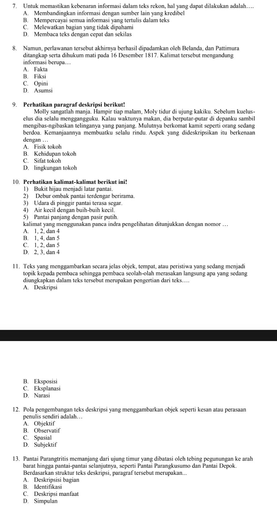 Untuk memastikan kebenaran informasi dalam teks rekon, hal yang dapat dilakukan adalah…
A. Membandingkan informasi dengan sumber lain yang kredibel
B. Mempercayai semua informasi yang tertulis dalam teks
C. Melewatkan bagian yang tidak dipahami
D. Membaca teks dengan cepat dan sekilas
8. Namun, perlawanan tersebut akhirnya berhasil dipadamkan oleh Belanda, dan Pattimura
ditangkap serta dihukum mati pada 16 Desember 1817. Kalimat tersebut mengandung
informasi berupa…
A. Fakta
B. Fiksi
C. Opini
D. Asumsi
9. Perhatikan paragraf deskripsi berikut!
Molly sangatlah manja. Hampir tiap malam, Moly tidur di ujung kakiku. Sebelum kuelus-
elus dia selalu menggangguku. Kalau waktunya makan, dia berputar-putar di depanku sambil
mengibas-ngibaskan telinganya yang panjang. Mulutnya berkomat kamit seperti orang sedang
berdoa. Kemanjaannya membuatku selalu rindu. Aspek yang dideskripsikan itu berkenaan
dengan .
A. Fisik tokoh
B. Kehidupan tokoh
C. Sifat tokoh
D. lingkungan tokoh
10. Perhatikan kalimat-kalimat berikut ini!
1) Bukit hijau menjadi latar pantai.
2) Debur ombak pantai terdengar berirama.
3) Udara di pinggir pantai terasa segar.
4) Air kecil dengan buih-buih kecil.
5) Pantai panjang dengan pasir putih.
kalimat yang menggunakan panca indra pengelihatan ditunjukkan dengan nomor …
A. 1, 2, dan 4
B. 1, 4, dan 5
C. 1, 2, dan 5
D. 2, 3, dan 4
11. Teks yang menggambarkan secara jelas objek, tempat, atau peristiwa yang sedang menjadi
topik kepada pembaca sehingga pembaca seolah-olah merasakan langsung apa yang sedang
diungkapkan dalam teks tersebut merupakan pengertian dari teks….
A. Deskripsi
B. Eksposisi
C. Eksplanasi
D. Narasi
12. Pola pengembangan teks deskripsi yang menggambarkan objek seperti kesan atau perasaan
penulis sendiri adalah…
A. Objektif
B. Observatif
C. Spasial
D. Subjektif
13. Pantai Parangtritis memanjang dari ujung timur yang dibatasi oleh tebing pegunungan ke arah
barat hingga pantai-pantai selanjutnya, seperti Pantai Parangkusumo dan Pantai Depok.
Berdasarkan struktur teks deskripsi, paragraf tersebut merupakan...
A. Deskripsisi bagian
B. Identifikasi
C. Deskripsi manfaat
D. Simpulan