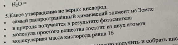 H_2O=
5.Какое утвержление не верно: кислород 
самый распространённый химический элемент на Земле 
в природе получается в результате фотосинтеза 
молекула простого веΙпества Состоит из лвух атомов 
молекулярная масса кислорода равна 16
ΥΗΟ ποлучиτь и сοбраτь κиΟ