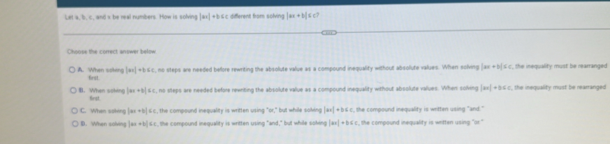 Let a, b, c, and x be real numbers. How is solving |ax|+b≤ c different from solving |ax+b|≤ c? 
Choose the correct answer below
A. When solving |ax|+b≤ c , no steps are needed before rewriting the absolute value as a compound inequality without absolute values. When solving |ax+b|≤ c the inequality must be rearranged 
first .
B. When solving |ax+b|≤ c , no steps are needed before rewriting the absolute value as a compound inequality without absolute values. When solving |ax|+b≤ c , the inequality must be rearranged 
first.
C. When solving |ax+b|≤ c :, the compound inequality is written using "or," but while solving |ax|+b≤ c , the compound inequality is written using "and."
D. When solving |ax+b|≤ c c, the compound inequality is written using "and," but while solving |ax|+b≤ c , the compound inequality is written using "or."