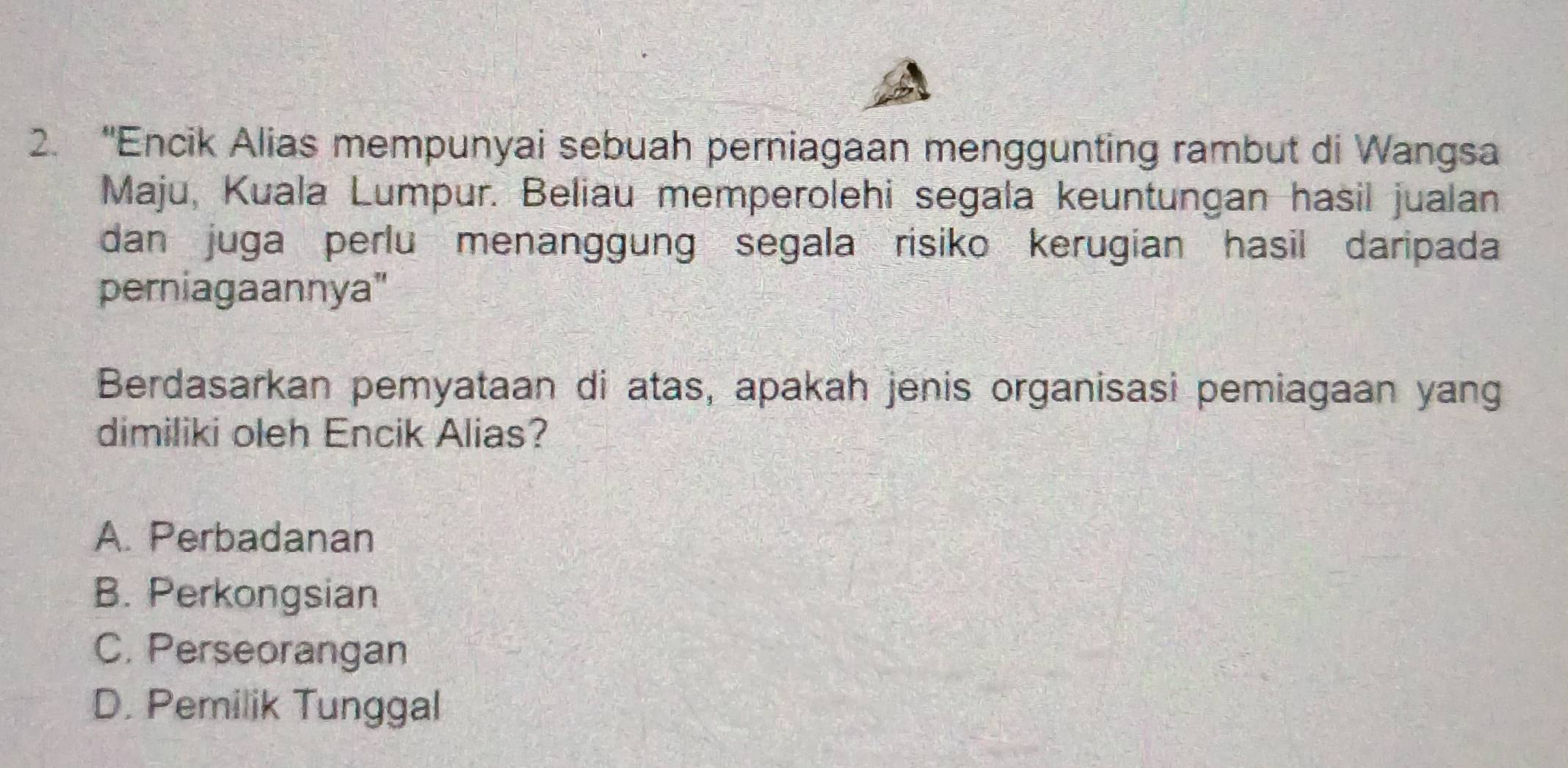 “Encik Alias mempunyai sebuah perniagaan menggunting rambut di Wangsa
Maju, Kuala Lumpur. Beliau memperolehi segala keuntungan hasil jualan
dan juga perlu menanggung segala risiko kerugian hasil daripada
perniagaannya"
Berdasarkan pemyataan di atas, apakah jenis organisasi pemiagaan yang
dimiliki oleh Encik Alias?
A. Perbadanan
B. Perkongsian
C. Perseorangan
D. Pemilik Tunggal