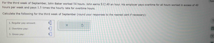 For the third week of September, John Baker worked 54 hours. John earns $12.40 an hour. His employer pays overtime for all hours worked in excess of 40 Esps
hours per week and pays 1.5 times the hourly rate for overtime hours. 
Calculate the following for the third week of September (round your responses to the nearest cent if necessary): 
1. Regular pay amount 
× 5
2. Overtime pay: 
3. Gross pay: