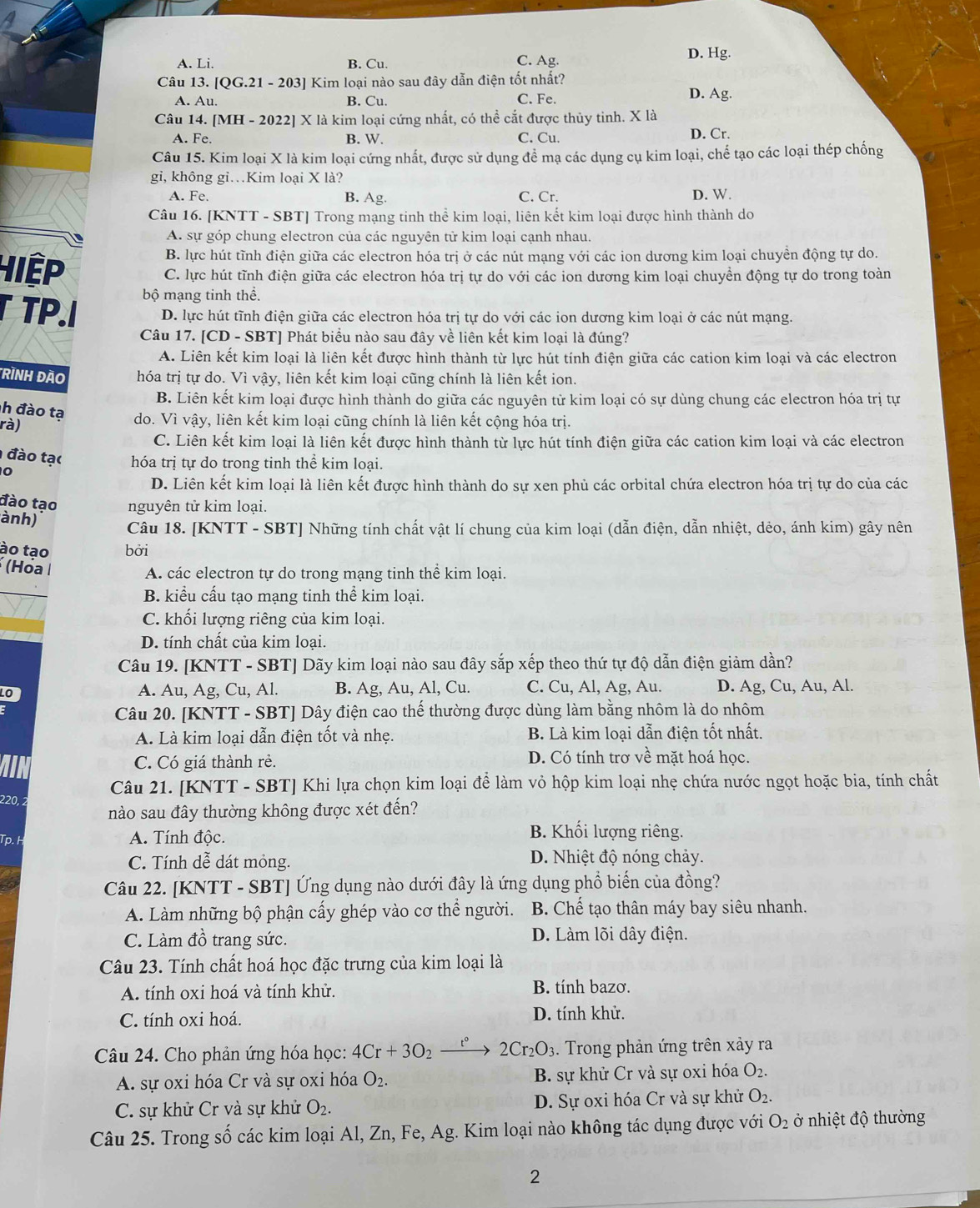 A. Li. B. Cu. C. Ag.
D. Hg.
Câu 13. QG.21-203] * Kim loại nào sau đây dẫn điện tốt nhất?
A. Au. B. Cu. C. Fe.
D. Ag.
Câu 14. [MH - 2022] X là kim loại cứng nhất, có thể cắt được thủy tinh. X là
A. Fe. B. W. C. Cu. D. Cr.
Câu 15. Kim loại X là kim loại cứng nhất, được sử dụng để mạ các dụng cụ kim loại, chế tạo các loại thép chống
gi, không gi…Kim loại X là?
A. Fe. B. Ag. C. Cr. D. W.
Câu 16. [KNTT - SBT] Trong mạng tinh thể kim loại, liên kết kim loại được hình thành do
A. sự góp chung electron của các nguyên tử kim loại cạnh nhau
B. lực hút tĩnh điện giữa các electron hóa trị ở các nút mạng với các ion dương kim loại chuyền động tự do.
Hiệp C. lực hút tĩnh điện giữa các electron hóa trị tự do với các ion dương kim loại chuyển động tự do trong toàn
bộ mạng tinh thể.
TP.I D. lực hút tĩnh điện giữa các electron hóa trị tự do với các ion dương kim loại ở các nút mạng.
Câu 17. [CD - SBT] Phát biểu nào sau đây về liên kết kim loại là đúng?
A. Liên kết kim loại là liên kết được hình thành từ lực hút tính điện giữa các cation kim loại và các electron
Rình đão hóa trị tự do. Vì vậy, liên kết kim loại cũng chính là liên kết ion.
B. Liên kết kim loại được hình thành do giữa các nguyên tử kim loại có sự dùng chung các electron hóa trị tự
h đào tạ
rà) do. Vì vậy, liên kết kim loại cũng chính là liên kết cộng hóa trị.
C. Liên kết kim loại là liên kết được hình thành từ lực hút tính điện giữa các cation kim loại và các electron
đào tạc hóa trị tự do trong tinh thể kim loại.
0
D. Liên kết kim loại là liên kết được hình thành do sự xen phủ các orbital chứa electron hóa trị tự do của các
đào tạo nguyên tử kim loại.
ành)
Câu 18. [KNTT - SBT] Những tính chất vật lí chung của kim loại (dẫn điện, dẫn nhiệt, dẻo, ánh kim) gây nên
ào tạo bởi
(Hóa I
A. các electron tự do trong mạng tinh thể kim loại.
B. kiểu cấu tạo mạng tinh thể kim loại.
C. khối lượng riêng của kim loại.
D. tính chất của kim loại.
Câu 19. [KNTT - SBT] Dãy kim loại nào sau đây sắp xếp theo thứ tự độ dẫn điện giảm dần?
A. Au, Ag, Cu, Al. B. Ag, Au, Al, Cu. C. Cu, Al, Ag, Au. D. Ag, Cu, Au, Al.
Câu 20. [KNTT - SBT] Dây điện cao thế thường được dùng làm bằng nhôm là do nhôm
A. Là kim loại dẫn điện tốt và nhẹ. B. Là kim loại dẫn điện tốt nhất.
C. Có giá thành rẻ. D. Có tính trơ về mặt hoá học.
Câu 21. [KNTT - SBT] Khi lựa chọn kim loại để làm vỏ hộp kim loại nhẹ chứa nước ngọt hoặc bia, tính chất
220, 2
nào sau đây thường không được xét đến?
Tp. H A. Tính độc.
B. Khối lượng riêng.
C. Tính dễ dát mỏng. D. Nhiệt độ nóng chảy.
Câu 22. [KNTT - SBT] Ứng dụng nào dưới đây là ứng dụng phổ biến của đồng?
A. Làm những bộ phận cấy ghép vào cơ thể người. B. Chế tạo thân máy bay siêu nhanh.
C. Làm đồ trang sức. D. Làm lõi dây điện.
Câu 23. Tính chất hoá học đặc trưng của kim loại là
A. tính oxi hoá và tính khử. B. tính bazơ.
C. tính oxi hoá. D. tính khử.
Câu 24. Cho phản ứng hóa học: 4Cr+3O_2 2Cr_2O_3. Trong phản ứng trên xảy ra
A. sự oxi hóa Cr và sự oxi hóa O_2. B. sự khử Cr và sự oxi hóa O_2.
C. sự khử Cr và sự khử O_2. D. Sự oxi hóa Cr và sự khử O_2.
Câu 25. Trong số các kim loại Al, Zn, Fe, Ag. Kim loại nào không tác dụng được với O_2 ở nhiệt độ thường
2