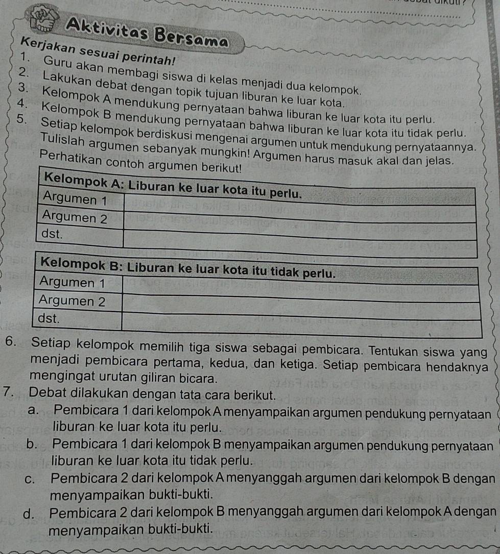 Aktivitas Bersama 
Kerjakan sesuai perintah! 
1. Guru akan membagi siswa di kelas menjadi dua kelompok. 
2. Lakukan debat dengan topik tujuan liburan ke luar kota. 
3. Kelompok A mendukung pernyataan bahwa liburan ke luar kota itu perlu. 
4. Kelompok B mendukung pernyataan bahwa liburan ke luar kota itu tidak perlu. 
5. Setiap kelompok berdiskusi mengenai argumen untuk mendukung pernyataannya. 
Tulislah argumen sebanyak mungkin! Argumen harus masuk akal dan jelas. 
Perhatikan co 
6. Setiap kelompok memilih tiga siswa sebagai pembicara. Tentukan siswa yang 
menjadi pembicara pertama, kedua, dan ketiga. Setiap pembicara hendaknya 
mengingat urutan giliran bicara. 
7. Debat dilakukan dengan tata cara berikut. 
a. Pembicara 1 dari kelompok A menyampaikan argumen pendukung pernyataan 
liburan ke luar kota itu perlu. 
b. Pembicara 1 dari kelompok B menyampaikan argumen pendukung pernyataan 
liburan ke luar kota itu tidak perlu. 
c. Pembicara 2 dari kelompok A menyanggah argumen dari kelompok B dengan 
menyampaikan bukti-bukti. 
d. Pembicara 2 dari kelompok B menyanggah argumen dari kelompok A dengan 
menyampaikan bukti-bukti.