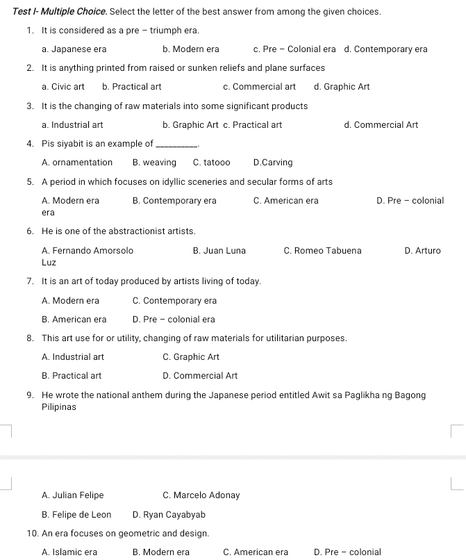 Test I- Multiple Choice. Select the letter of the best answer from among the given choices.
1. It is considered as a pre - triumph era.
a. Japanese era b. Modern era c. Pre - Colonial era d. Contemporary era
2. It is anything printed from raised or sunken reliefs and plane surfaces
a. Civic art b. Practical art c. Commercial art d. Graphic Art
3. It is the changing of raw materials into some significant products
a. Industrial art b. Graphic Art c. Practical art d. Commercial Art
4. Pis siyabit is an example of_
A. ornamentation B. weaving C. tatooo D.Carving
5. A period in which focuses on idyllic sceneries and secular forms of arts
A. Modern era B. Contemporary era C. American era D. Pre - colonial
era
6. He is one of the abstractionist artists.
A. Fernando Amorsolo B. Juan Luna C. Romeo Tabuena D. Arturo
Luz
7. It is an art of today produced by artists living of today.
A. Modern era C. Contemporary era
B. American era D. Pre - colonial era
8. This art use for or utility, changing of raw materials for utilitarian purposes.
A. Industrial art C. Graphic Art
B. Practical art D. Commercial Art
9. He wrote the national anthem during the Japanese period entitled Awit sa Paglikha ng Bagong
Pilipinas
A. Julian Felipe C. Marcelo Adonay
B. Felipe de Leon D. Ryan Cayabyab
10. An era focuses on geometric and design.
A. Islamic era B. Modern era C. American era D. Pre - colonial