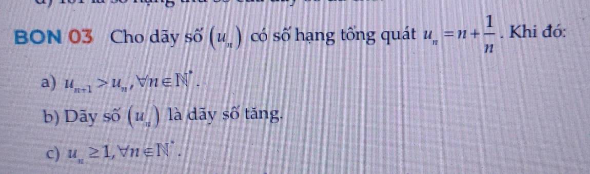 BON 03 Cho dãy Shat O(u_π ) có số hạng tổng quát u_n=n+ 1/n . Khi đó:
a) u_n+1>u_n, forall n∈ N^*.
b) Dãy số (u_n) là dãy số tăng.
c) u_n≥ 1, forall n∈ N^*.