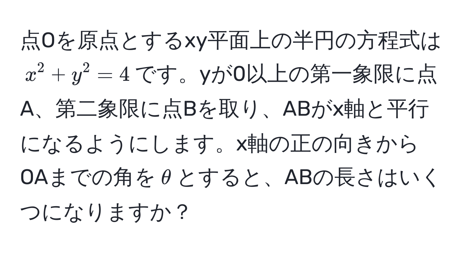 点Oを原点とするxy平面上の半円の方程式は$x^2 + y^2 = 4$です。yが0以上の第一象限に点A、第二象限に点Bを取り、ABがx軸と平行になるようにします。x軸の正の向きからOAまでの角を$θ$とすると、ABの長さはいくつになりますか？