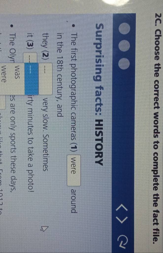 Choose the correct words to complete the fact file. 
Surprising facts: HISTORY 
The first photographic cameras (1) were around 
in the 18th century, and 
they (2)^ very slow. Sometimes 
it(3)□ frac frac  irty minutes to take a photo! 
The Olyr was 
es are only sports these days, 
were