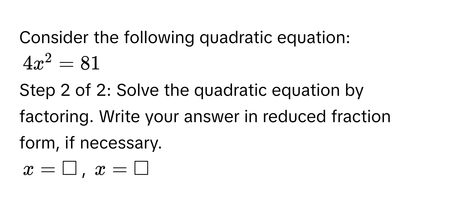 Consider the following quadratic equation:
4x^2 = 81
Step 2 of 2: Solve the quadratic equation by factoring. Write your answer in reduced fraction form, if necessary.
x = □, x = □