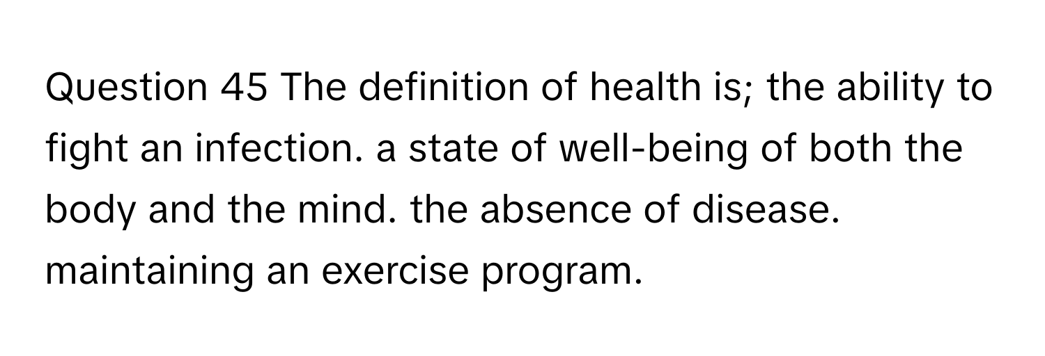 The definition of health is; the ability to fight an infection. a state of well-being of both the body and the mind. the absence of disease. maintaining an exercise program.