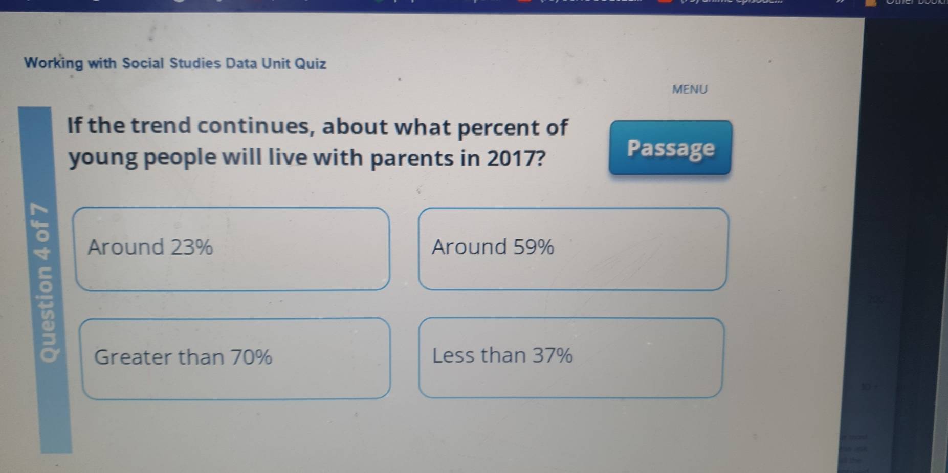 Working with Social Studies Data Unit Quiz
MENU
If the trend continues, about what percent of
young people will live with parents in 2017?
Passage
Around 23% Around 59%
Greater than 70% Less than 37%