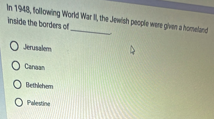 In 1948, following World War II, the Jewish people were given a homeland
inside the borders of
.
Jerusalem
Canaan
Bethlehem
Palestine