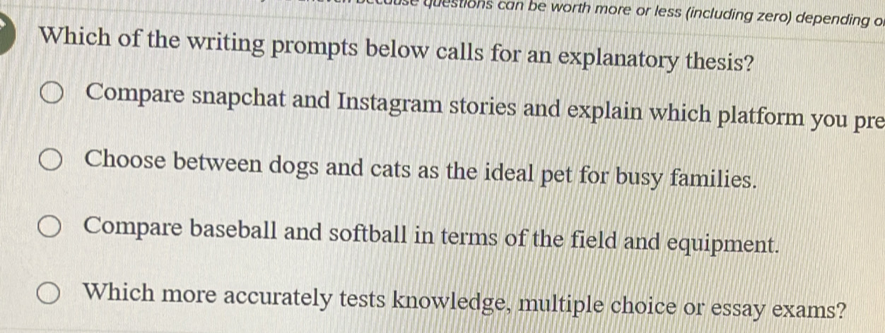 st ons can be worth more or less (including zero) depending o
Which of the writing prompts below calls for an explanatory thesis?
Compare snapchat and Instagram stories and explain which platform you pre
Choose between dogs and cats as the ideal pet for busy families.
Compare baseball and softball in terms of the field and equipment.
Which more accurately tests knowledge, multiple choice or essay exams?